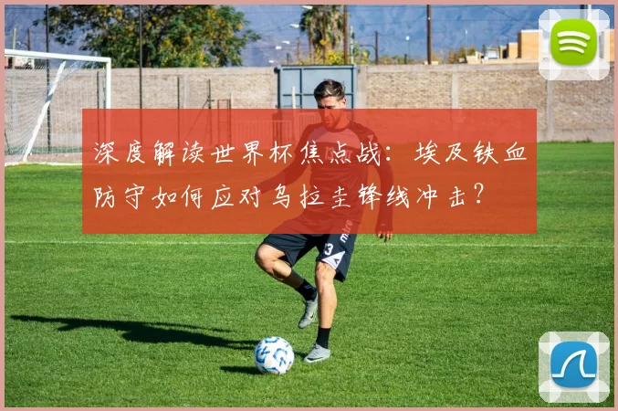 深度解读世界杯焦点战:埃及铁血防守如何应对乌拉圭锋线冲击?
