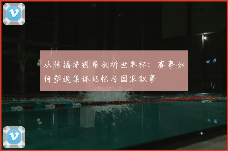 从传播学视角剖析世界杯：赛事如何塑造集体记忆与国家叙事