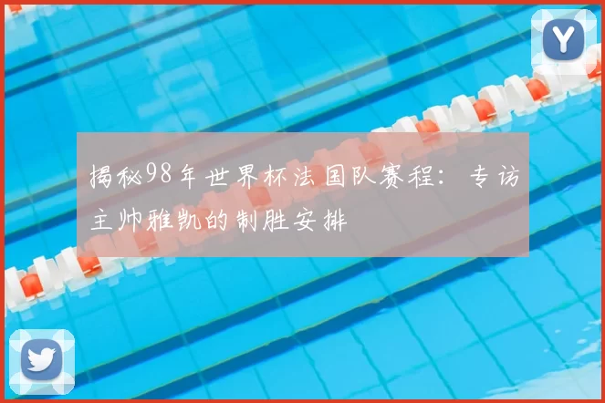 揭秘98年世界杯法国队赛程：专访主帅雅凯的制胜安排