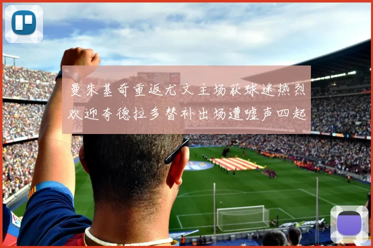 曼朱基奇重返尤文主场获球迷热烈欢迎夸德拉多替补出场遭嘘声四起