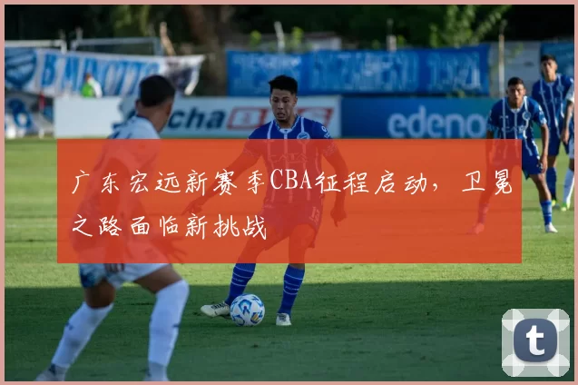 广东宏远新赛季CBA征程启动，卫冕之路面临新挑战