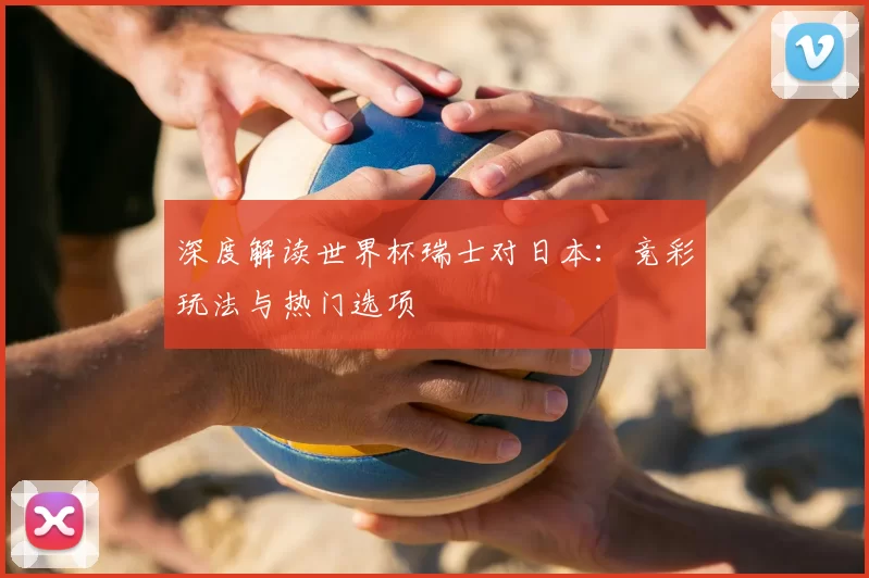 深度解读世界杯瑞士对日本：竞彩玩法与热门选项