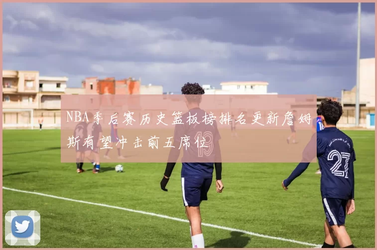 NBA季后赛历史篮板榜排名更新詹姆斯有望冲击前五席位