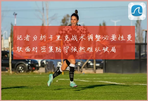 记者分析卡里克战术调整必要性曼联面对密集防守依然难以破局