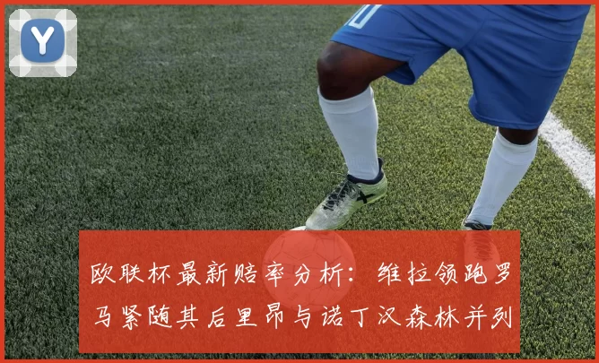 欧联杯最新赔率分析：维拉领跑罗马紧随其后里昂与诺丁汉森林并列争夺第三