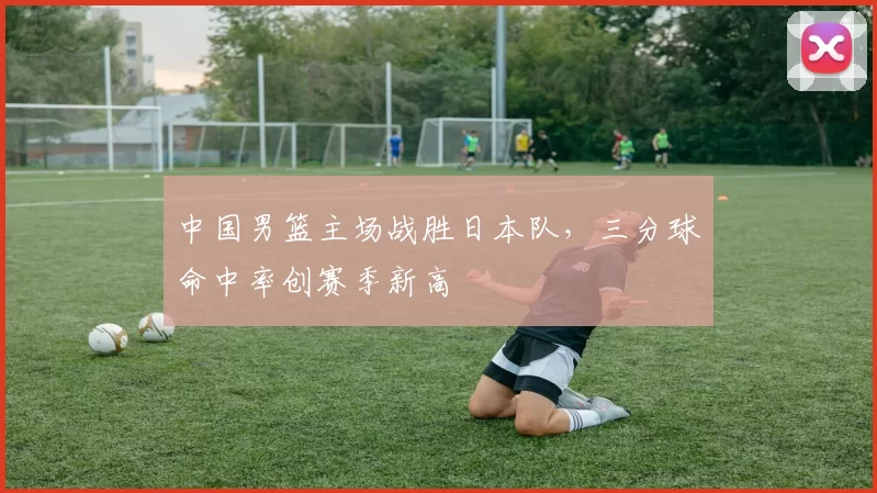 中国男篮主场战胜日本队，三分球命中率创赛季新高