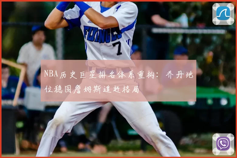NBA历史巨星排名体系重构：乔丹地位稳固詹姆斯追赶格局
