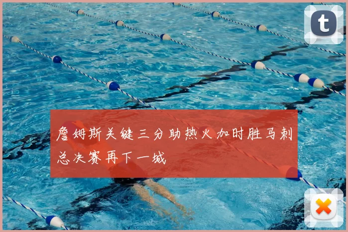詹姆斯关键三分助热火加时胜马刺总决赛再下一城