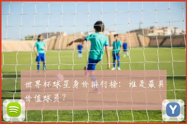 世界杯球星身价排行榜：谁是最具价值球员？