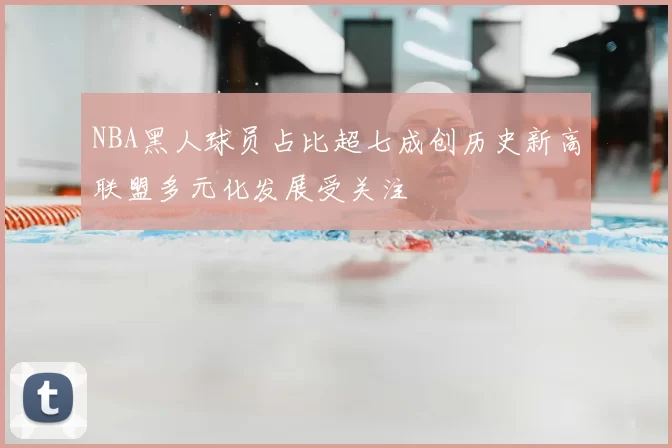 NBA黑人球员占比超七成创历史新高联盟多元化发展受关注