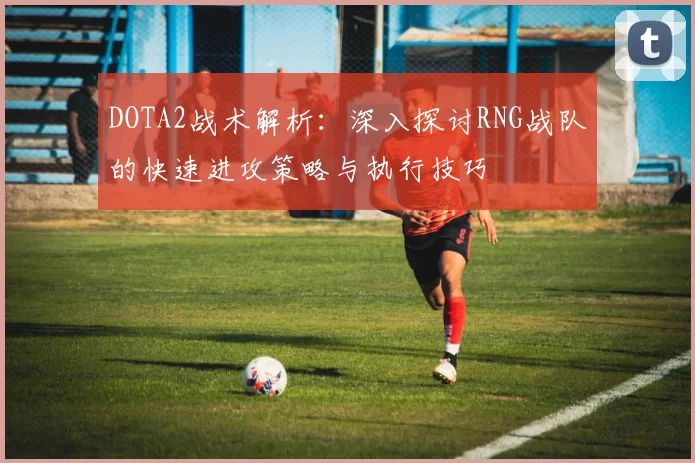 DOTA2战术解析：深入探讨RNG战队的快速进攻策略与执行技巧