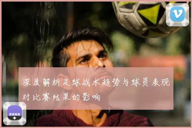 深度解析足球战术趋势与球员表现对比赛结果的影响