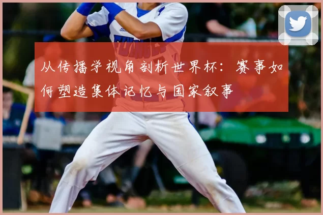 从传播学视角剖析世界杯:赛事如何塑造集体记忆与国家叙事