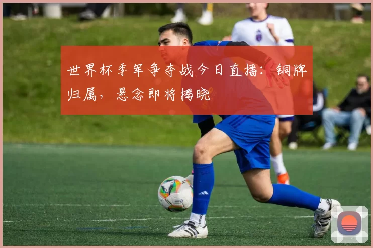 世界杯季军争夺战今日直播：铜牌归属，悬念即将揭晓