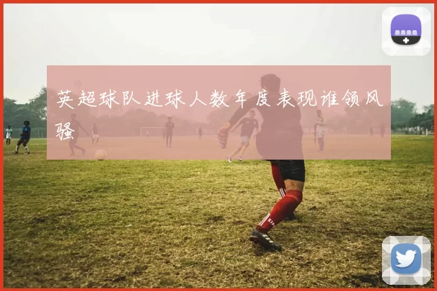 英超球队进球人数年度表现谁领风骚
