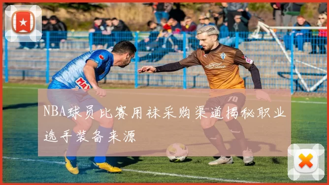 NBA球员比赛用袜采购渠道揭秘职业选手装备来源