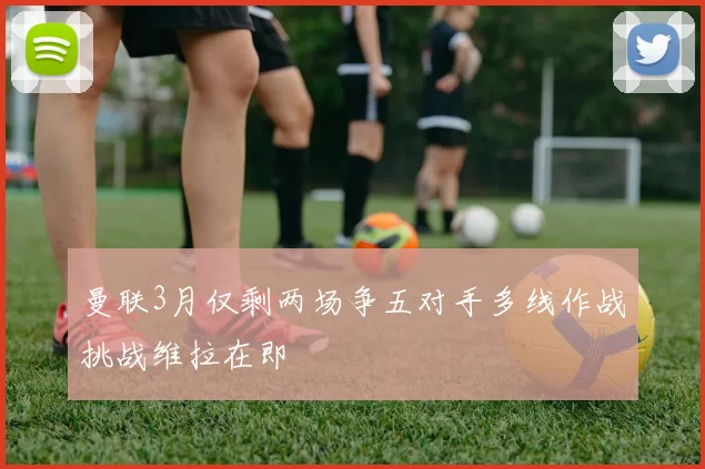 曼联3月仅剩两场争五对手多线作战挑战维拉在即