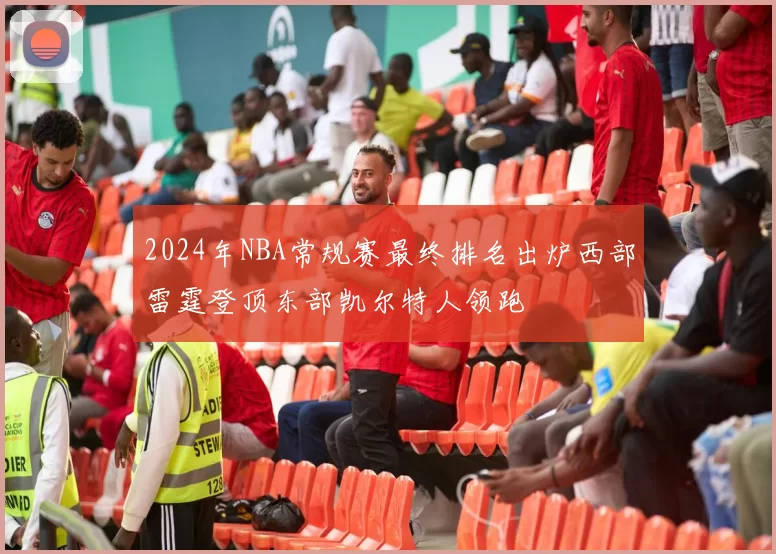 2024年NBA常规赛最终排名出炉西部雷霆登顶东部凯尔特人领跑