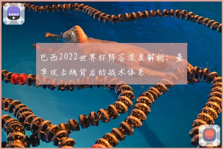 巴西2022世界杯阵容深度解析:豪华攻击线背后的战术体系