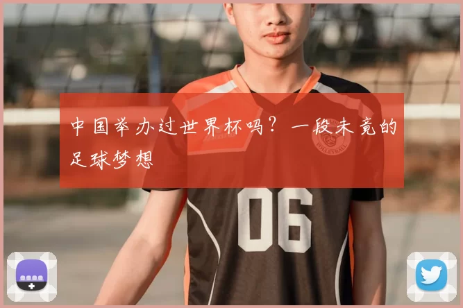 中国举办过世界杯吗？一段未竟的足球梦想
