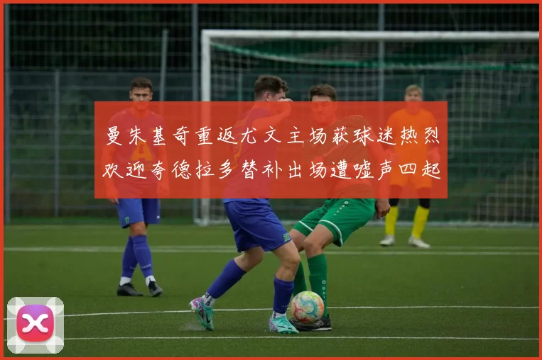 曼朱基奇重返尤文主场获球迷热烈欢迎夸德拉多替补出场遭嘘声四起
