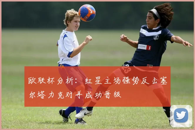 欧联杯分析：红星主场强势反击塞尔塔力克对手成功晋级