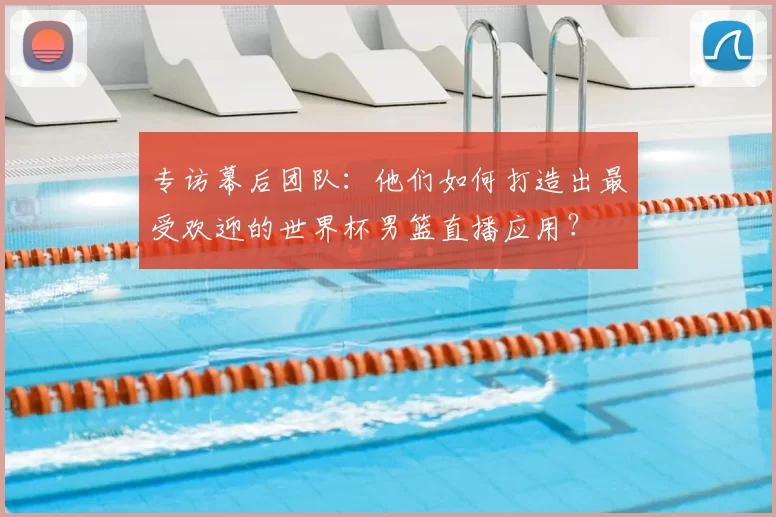 专访幕后团队：他们如何打造出最受欢迎的世界杯男篮直播应用？