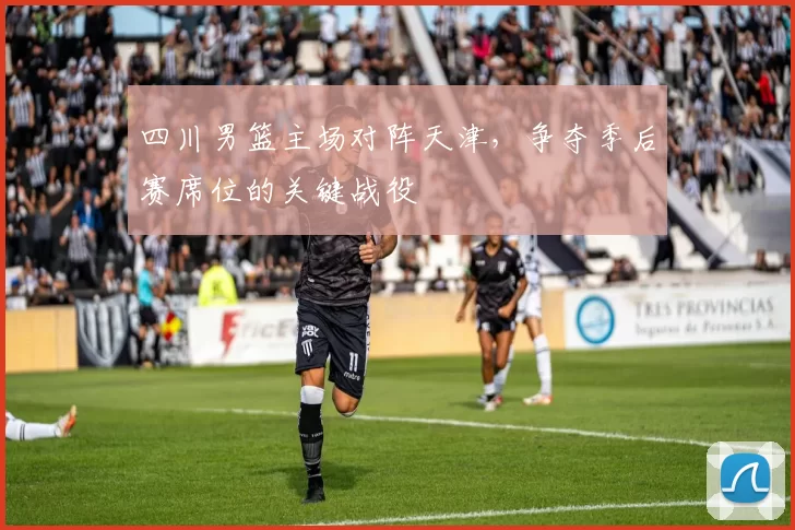 四川男篮主场对阵天津,争夺季后赛席位的关键战役
