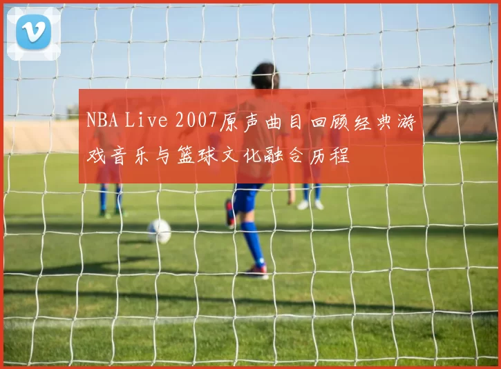 NBA Live 2007原声曲目回顾经典游戏音乐与篮球文化融合历程