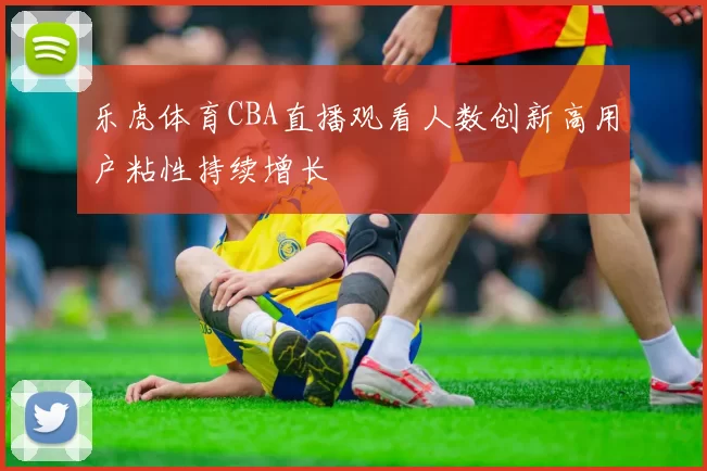 乐虎体育CBA直播观看人数创新高用户粘性持续增长