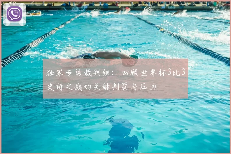 独家专访裁判组：回顾世界杯3比3史诗之战的关键判罚与压力