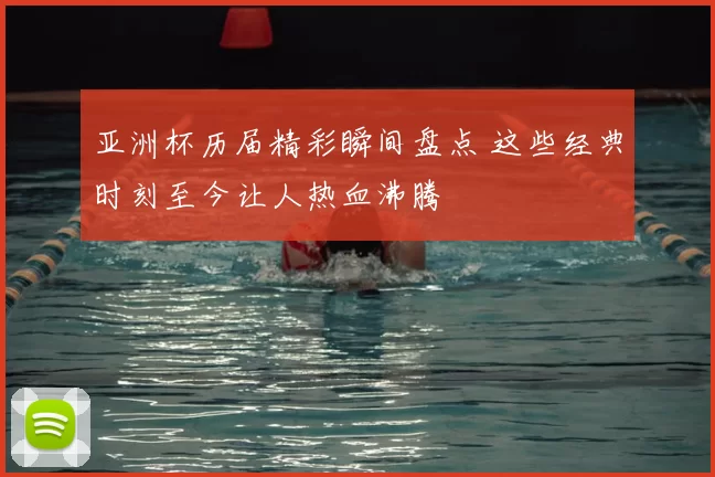 亚洲杯历届精彩瞬间盘点 这些经典时刻至今让人热血沸腾
