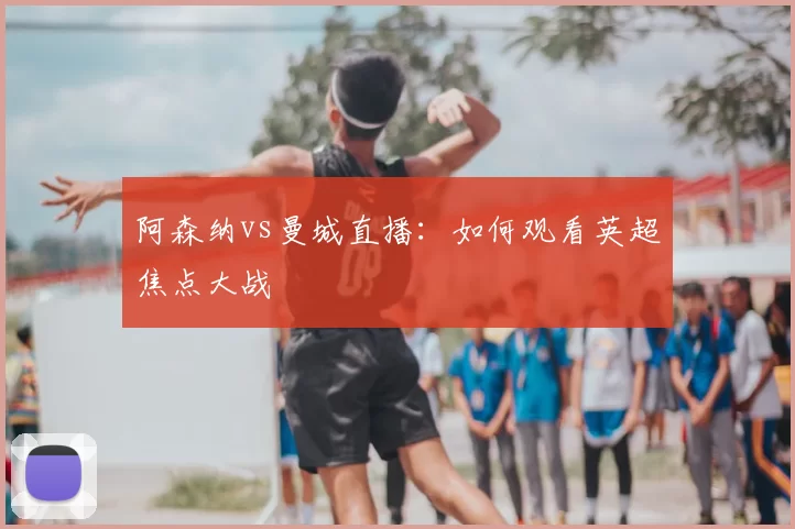 阿森纳vs曼城直播:如何观看英超焦点大战