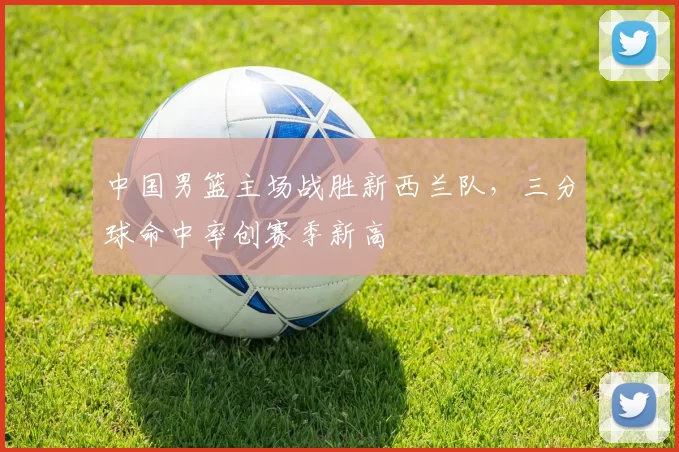 中国男篮主场战胜新西兰队，三分球命中率创赛季新高