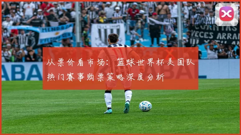 从票价看市场:篮球世界杯美国队热门赛事购票策略深度分析