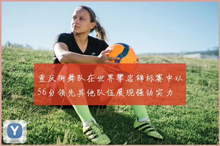 重庆街舞队在世界攀岩锦标赛中以56分领先其他队伍展现强劲实力