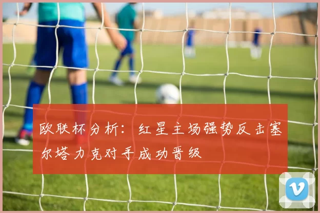 欧联杯分析：红星主场强势反击塞尔塔力克对手成功晋级