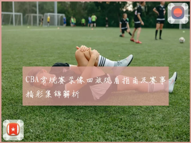 CBA常规赛录像回放观看指南及赛事精彩集锦解析