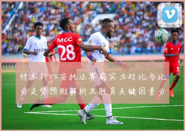特木科vs安托法赛前实力对比与比分走势预测解析及胜负关键因素分析