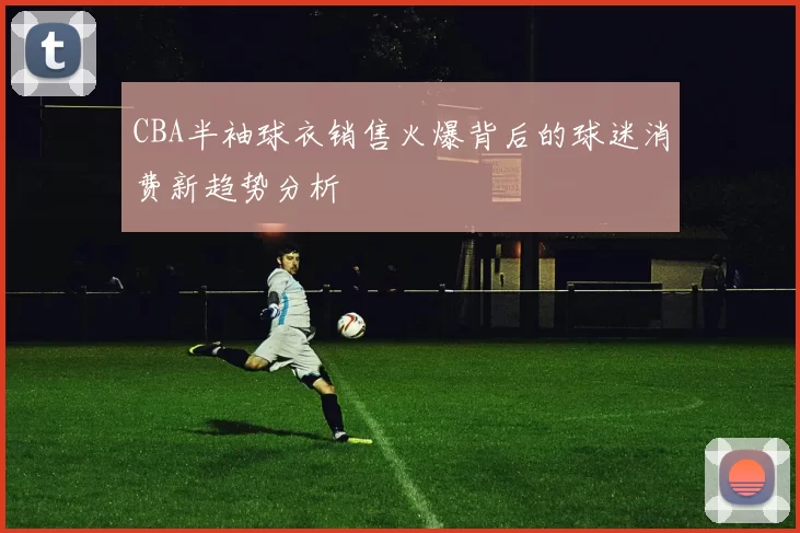 CBA半袖球衣销售火爆背后的球迷消费新趋势分析