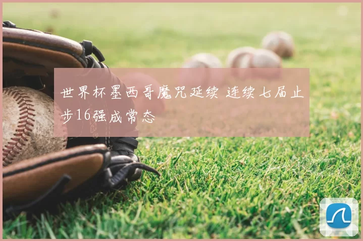 世界杯墨西哥魔咒延续 连续七届止步16强成常态