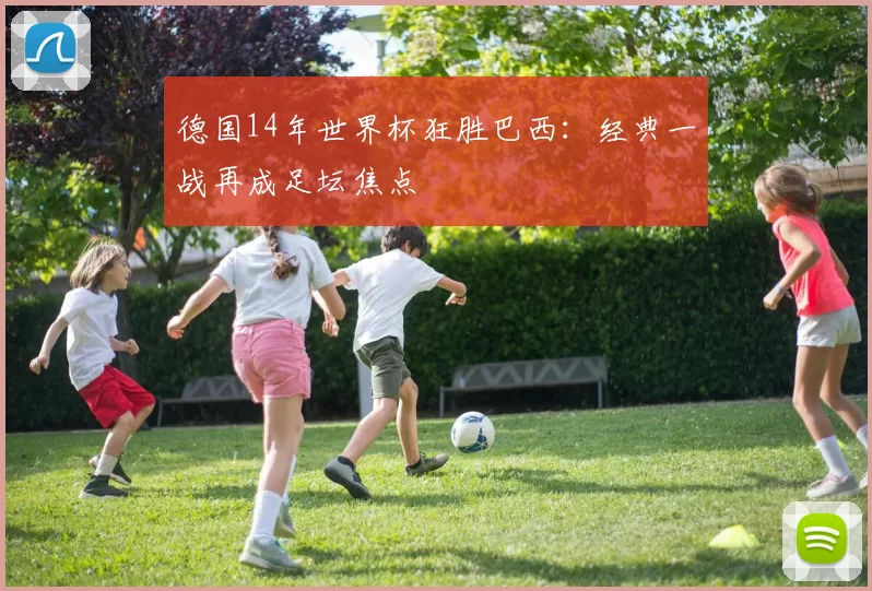 德国14年世界杯狂胜巴西:经典一战再成足坛焦点