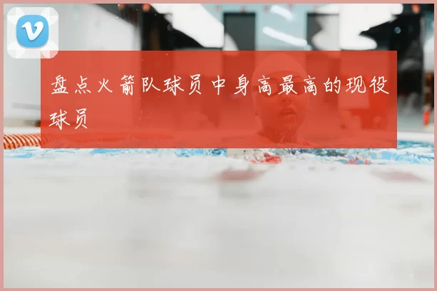 盘点火箭队球员中身高最高的现役球员