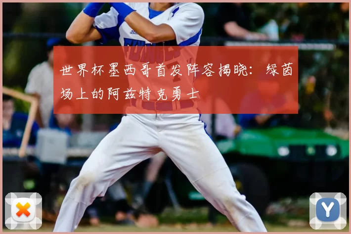 世界杯墨西哥首发阵容揭晓:绿茵场上的阿兹特克勇士