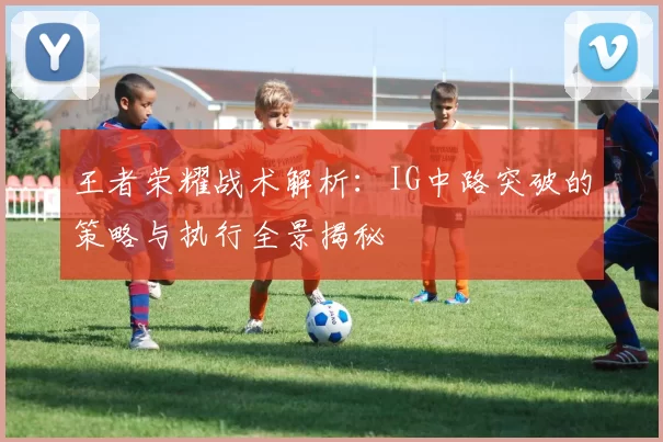 王者荣耀战术解析：IG中路突破的策略与执行全景揭秘