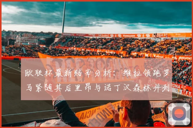 欧联杯最新赔率分析:维拉领跑罗马紧随其后里昂与诺丁汉森林并列争夺第三