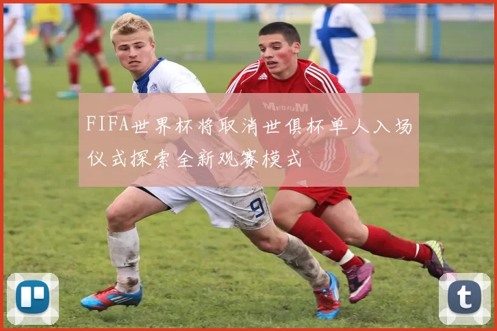 FIFA世界杯将取消世俱杯单人入场仪式探索全新观赛模式