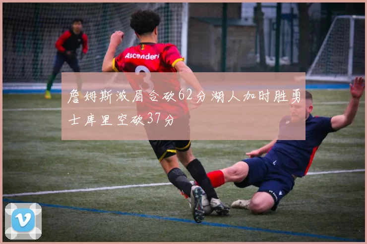 詹姆斯浓眉合砍62分湖人加时胜勇士库里空砍37分