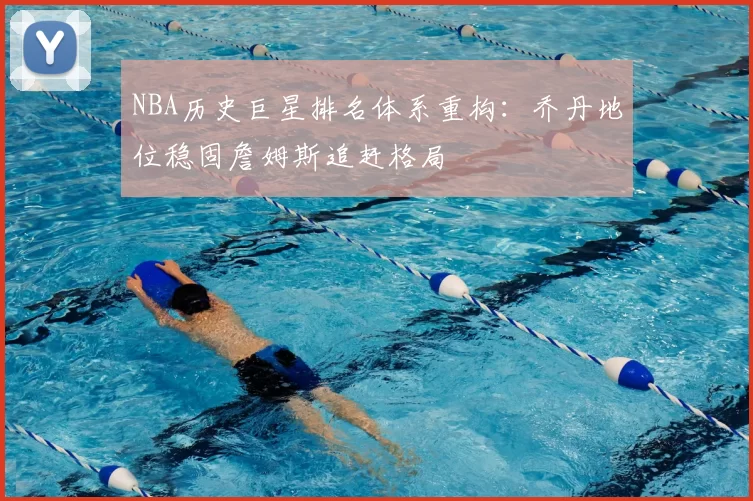 NBA历史巨星排名体系重构:乔丹地位稳固詹姆斯追赶格局