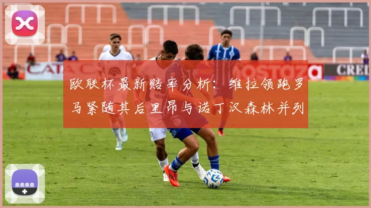 欧联杯最新赔率分析：维拉领跑罗马紧随其后里昂与诺丁汉森林并列争夺第三